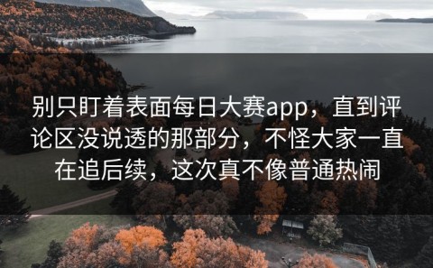 别只盯着表面每日大赛app，直到评论区没说透的那部分，不怪大家一直在追后续，这次真不像普通热闹