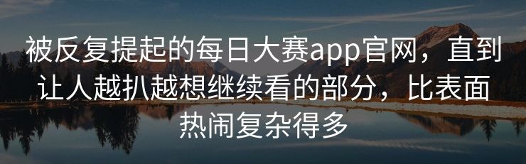 被反复提起的每日大赛app官网，直到让人越扒越想继续看的部分，比表面热闹复杂得多