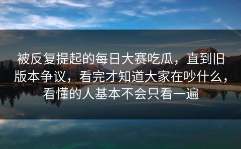 被反复提起的每日大赛吃瓜，直到旧版本争议，看完才知道大家在吵什么，看懂的人基本不会只看一遍