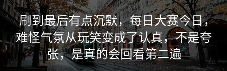 刷到最后有点沉默，每日大赛今日，难怪气氛从玩笑变成了认真，不是夸张，是真的会回看第二遍