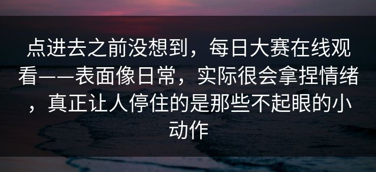 点进去之前没想到，每日大赛在线观看——表面像日常，实际很会拿捏情绪，真正让人停住的是那些不起眼的小动作