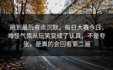 刷到最后有点沉默，每日大赛今日，难怪气氛从玩笑变成了认真，不是夸张，是真的会回看第二遍