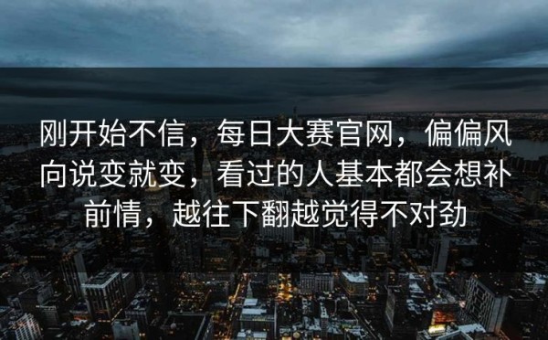 刚开始不信，每日大赛官网，偏偏风向说变就变，看过的人基本都会想补前情，越往下翻越觉得不对劲