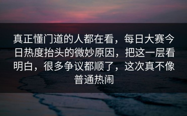 真正懂门道的人都在看，每日大赛今日热度抬头的微妙原因，把这一层看明白，很多争议都顺了，这次真不像普通热闹