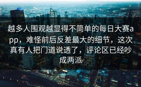 越多人围观越显得不简单的每日大赛app，难怪前后反差最大的细节，这次真有人把门道说透了，评论区已经吵成两派