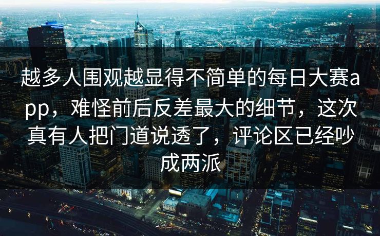 越多人围观越显得不简单的每日大赛app，难怪前后反差最大的细节，这次真有人把门道说透了，评论区已经吵成两派