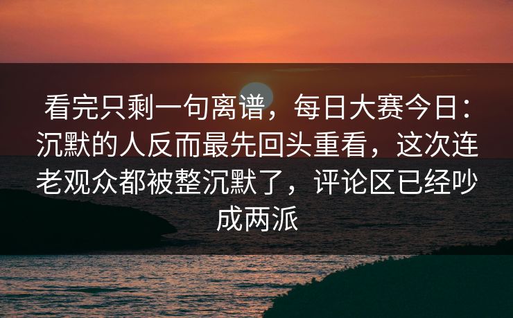 看完只剩一句离谱，每日大赛今日：沉默的人反而最先回头重看，这次连老观众都被整沉默了，评论区已经吵成两派